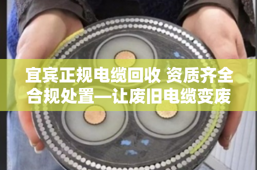 宜宾正规电缆回收 资质齐全合规处置—让废旧电缆变废为宝，安全又省心