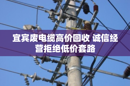 宜宾废电缆高价回收 诚信经营拒绝低价套路
