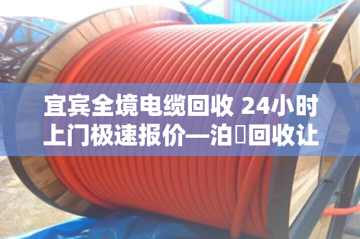 宜宾全境电缆回收 24小时上门极速报价—泊祎回收让废旧电缆变废为宝