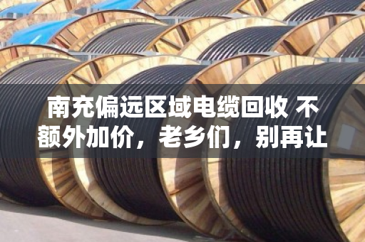 南充偏远区域电缆回收 不额外加价，老乡们，别再让废旧电缆烂在院子里了