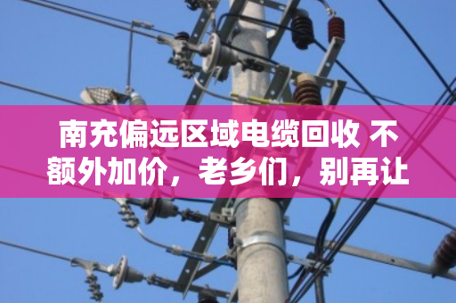 南充偏远区域电缆回收 不额外加价，老乡们，别再让废旧电缆烂在院子里了