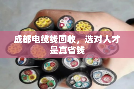 成都电缆线回收，选对人才是真省钱