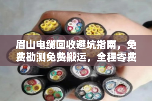 眉山电缆回收避坑指南，免费勘测免费搬运，全程零费用是真的吗？