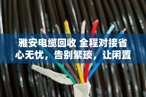 雅安电缆回收 全程对接省心无忧,告别繁琐,让闲置电缆变废为宝 雅安电缆回收 全程对接省心无忧,告别繁琐,让闲置电缆变废为宝
