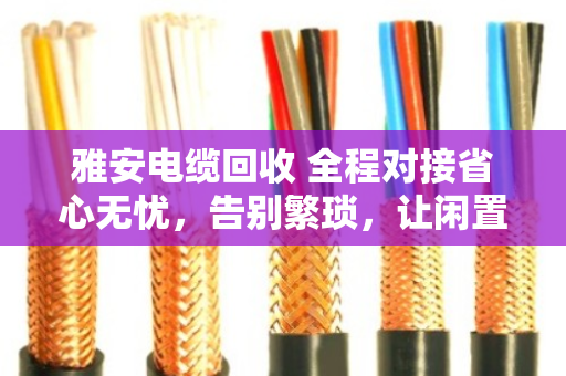 雅安电缆回收 全程对接省心无忧，告别繁琐，让闲置电缆变废为宝