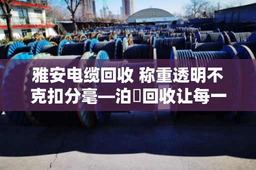 雅安电缆回收 称重透明不克扣分毫—泊祎回收让每一斤废线都算得明明白白 雅安电缆回收 称重透明不克扣分毫—泊祎回收让每一斤废线都算得明明白白
