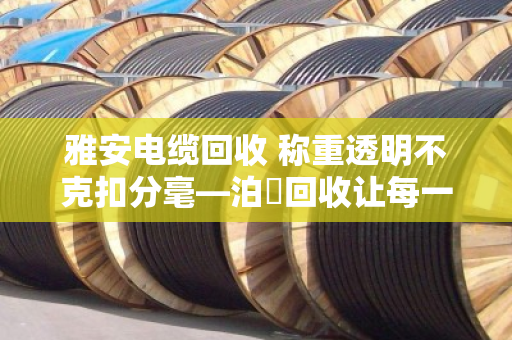 雅安电缆回收 称重透明不克扣分毫—泊祎回收让每一斤废线都算得明明白白 雅安电缆回收 称重透明不克扣分毫—泊祎回收让每一斤废线都算得明明白白