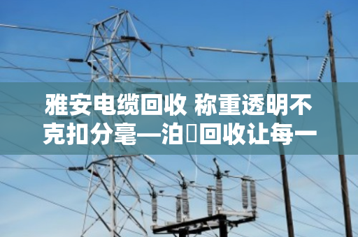 雅安电缆回收 称重透明不克扣分毫—泊祎回收让每一斤废线都算得明明白白