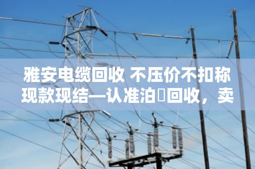 雅安电缆回收 不压价不扣称现款现结—认准泊祎回收,卖得明白拿钱痛快 雅安电缆回收 不压价不扣称现款现结—认准泊祎回收,卖得明白拿钱痛快