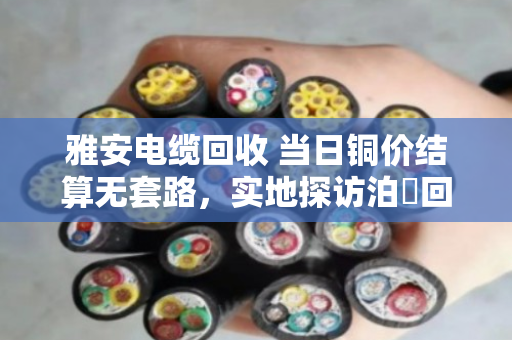 雅安电缆回收 当日铜价结算无套路，实地探访泊祎回收，看看到底是不是真的不坑人