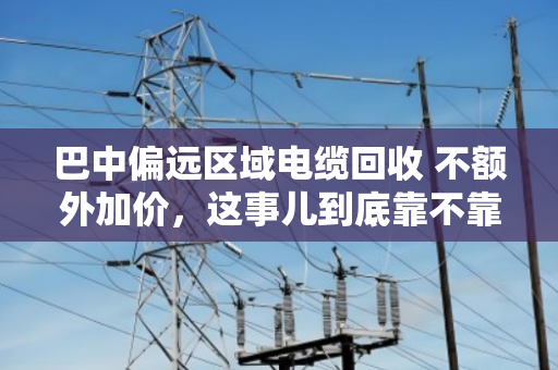 巴中偏远区域电缆回收 不额外加价,这事儿到底靠不靠谱? 巴中偏远区域电缆回收 不额外加价,这事儿到底靠不靠谱?