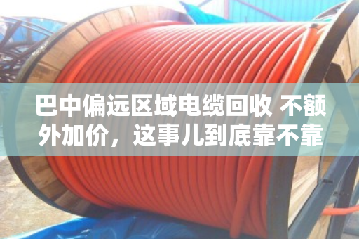 巴中偏远区域电缆回收 不额外加价,这事儿到底靠不靠谱? 巴中偏远区域电缆回收 不额外加价,这事儿到底靠不靠谱?