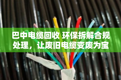 巴中电缆回收 环保拆解合规处理，让废旧电缆变废为宝的正规路子