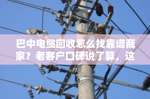 巴中电缆回收怎么找靠谱商家?老客户口碑说了算,这家值得一看 巴中电缆回收怎么找靠谱商家?老客户口碑说了算,这家值得一看