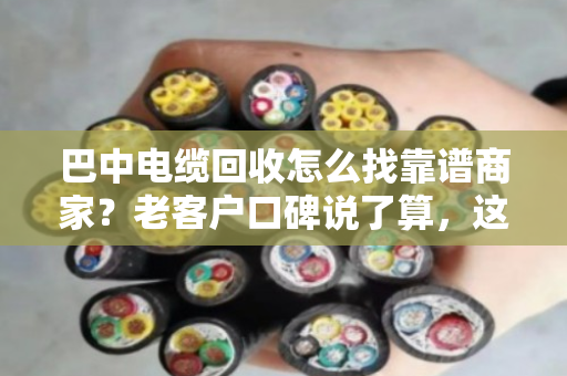 巴中电缆回收怎么找靠谱商家?老客户口碑说了算,这家值得一看 巴中电缆回收怎么找靠谱商家?老客户口碑说了算,这家值得一看