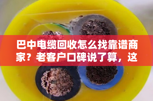 巴中电缆回收怎么找靠谱商家？老客户口碑说了算，这家值得一看