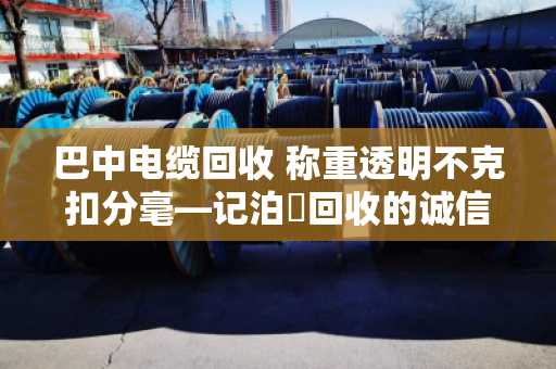 巴中电缆回收 称重透明不克扣分毫—记泊祎回收的诚信之道 巴中电缆回收 称重透明不克扣分毫—记泊祎回收的诚信之道