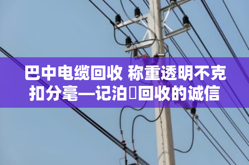 巴中电缆回收 称重透明不克扣分毫—记泊祎回收的诚信之道 巴中电缆回收 称重透明不克扣分毫—记泊祎回收的诚信之道