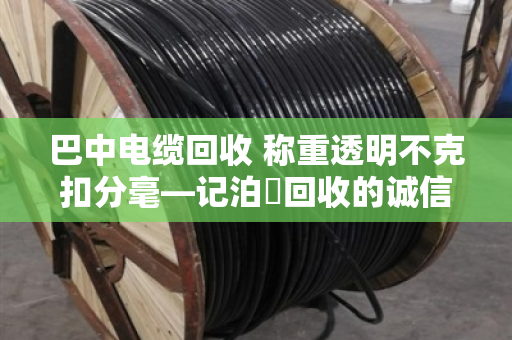 巴中电缆回收 称重透明不克扣分毫—记泊祎回收的诚信之道