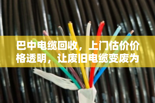 巴中电缆回收，上门估价价格透明，让废旧电缆变废为宝