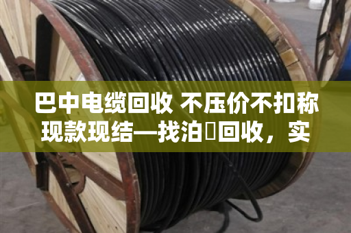 巴中电缆回收 不压价不扣称现款现结—找泊祎回收,实在人办实在事 巴中电缆回收 不压价不扣称现款现结—找泊祎回收,实在人办实在事