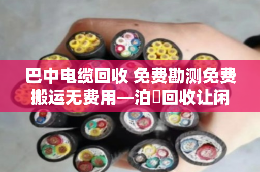 巴中电缆回收 免费勘测免费搬运无费用—泊祎回收让闲置电缆变废为宝
