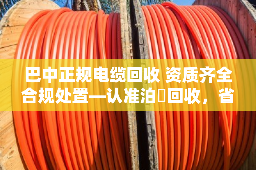 巴中正规电缆回收 资质齐全合规处置—认准泊祎回收,省心又踏实 巴中正规电缆回收 资质齐全合规处置—认准泊祎回收,省心又踏实