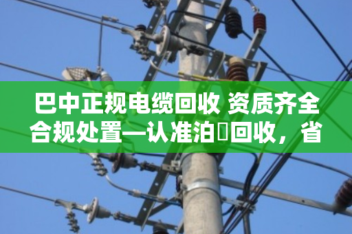 巴中正规电缆回收 资质齐全合规处置—认准泊祎回收,省心又踏实 巴中正规电缆回收 资质齐全合规处置—认准泊祎回收,省心又踏实