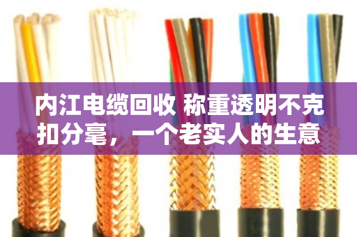 内江电缆回收 称重透明不克扣分毫,一个老实人的生意经 内江电缆回收 称重透明不克扣分毫,一个老实人的生意经