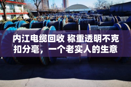 内江电缆回收 称重透明不克扣分毫,一个老实人的生意经 内江电缆回收 称重透明不克扣分毫,一个老实人的生意经