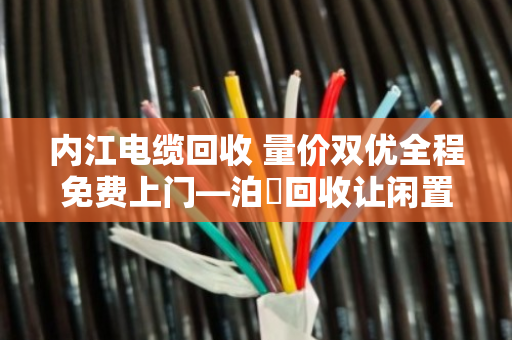 内江电缆回收 量价双优全程免费上门—泊祎回收让闲置电缆变废为宝