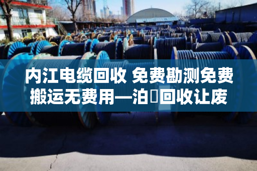 内江电缆回收 免费勘测免费搬运无费用—泊祎回收让废旧电缆变现金