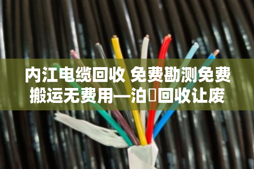 内江电缆回收 免费勘测免费搬运无费用—泊祎回收让废旧电缆变现金