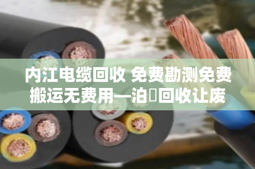 内江电缆回收 免费勘测免费搬运无费用—泊祎回收让废旧电缆变现金