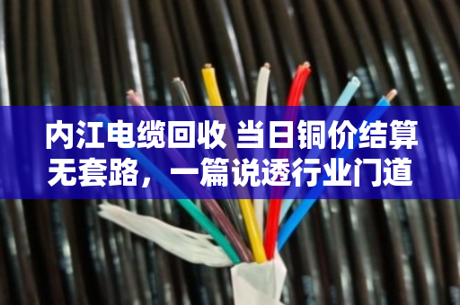 内江电缆回收 当日铜价结算无套路，一篇说透行业门道的实在话