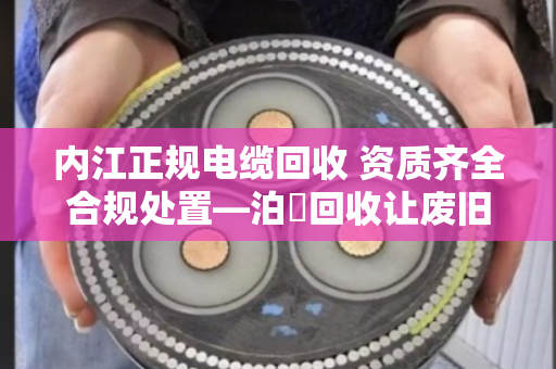 内江正规电缆回收 资质齐全合规处置—泊祎回收让废旧电缆变废为宝