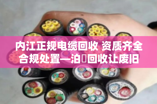 内江正规电缆回收 资质齐全合规处置—泊祎回收让废旧电缆变废为宝