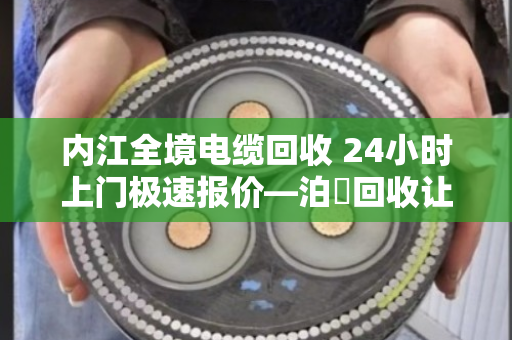 内江全境电缆回收 24小时上门极速报价—泊祎回收让废电缆变活钱