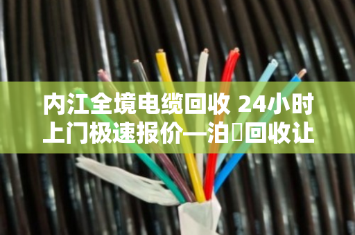 内江全境电缆回收 24小时上门极速报价—泊祎回收让废电缆变活钱
