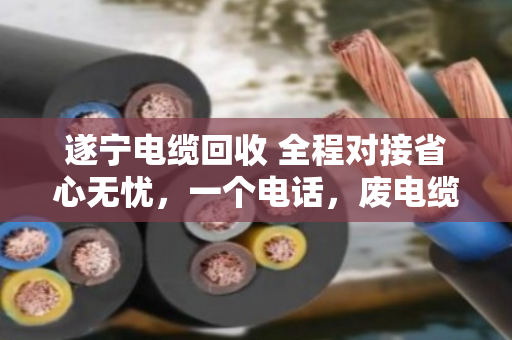 遂宁电缆回收 全程对接省心无忧，一个电话，废电缆变活钱