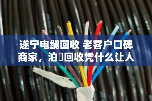 遂宁电缆回收 老客户口碑商家,泊祎回收凭什么让人放心? 遂宁电缆回收 老客户口碑商家,泊祎回收凭什么让人放心?