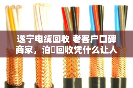 遂宁电缆回收 老客户口碑商家,泊祎回收凭什么让人放心? 遂宁电缆回收 老客户口碑商家,泊祎回收凭什么让人放心?