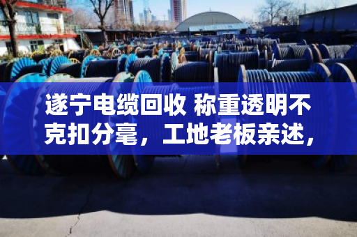 遂宁电缆回收 称重透明不克扣分毫，工地老板亲述，找对人才不吃亏