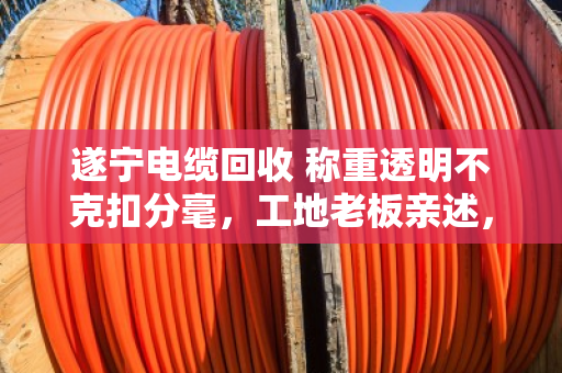 遂宁电缆回收 称重透明不克扣分毫，工地老板亲述，找对人才不吃亏
