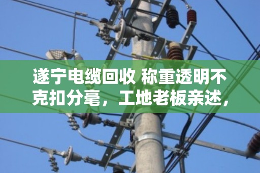 遂宁电缆回收 称重透明不克扣分毫，工地老板亲述，找对人才不吃亏