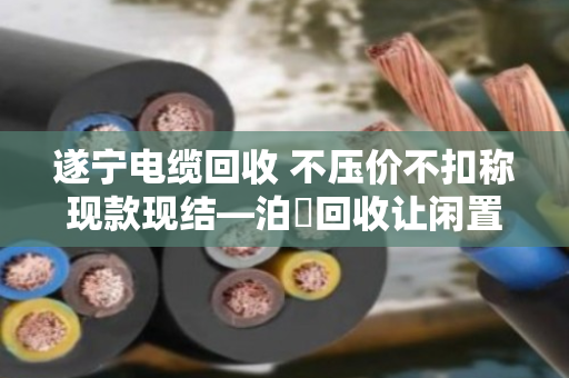 遂宁电缆回收 不压价不扣称现款现结—泊祎回收让闲置电缆变活钱 遂宁电缆回收 不压价不扣称现款现结—泊祎回收让闲置电缆变活钱