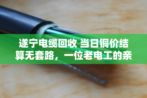遂宁电缆回收 当日铜价结算无套路，一位老电工的亲身经历与行业观察