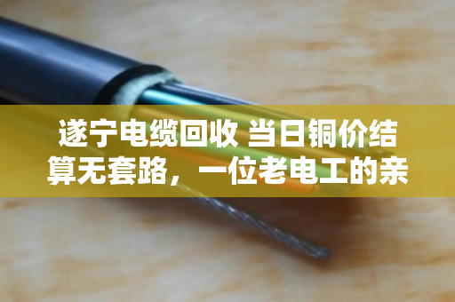 遂宁电缆回收 当日铜价结算无套路，一位老电工的亲身经历与行业观察