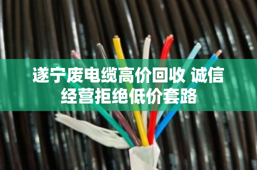 遂宁废电缆高价回收 诚信经营拒绝低价套路