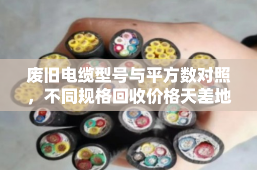 废旧电缆型号与平方数对照,不同规格回收价格天差地别,学会分类才能卖出高价 废旧电缆型号与平方数对照,不同规格回收价格天差地别,学会分类才能卖出高价